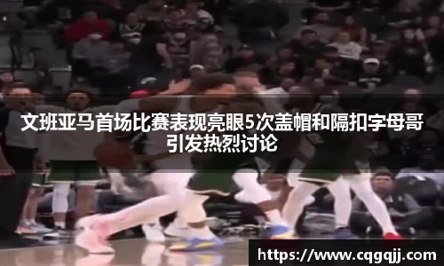 文班亚马首场比赛表现亮眼5次盖帽和隔扣字母哥引发热烈讨论